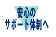 安心のサポート体制へ